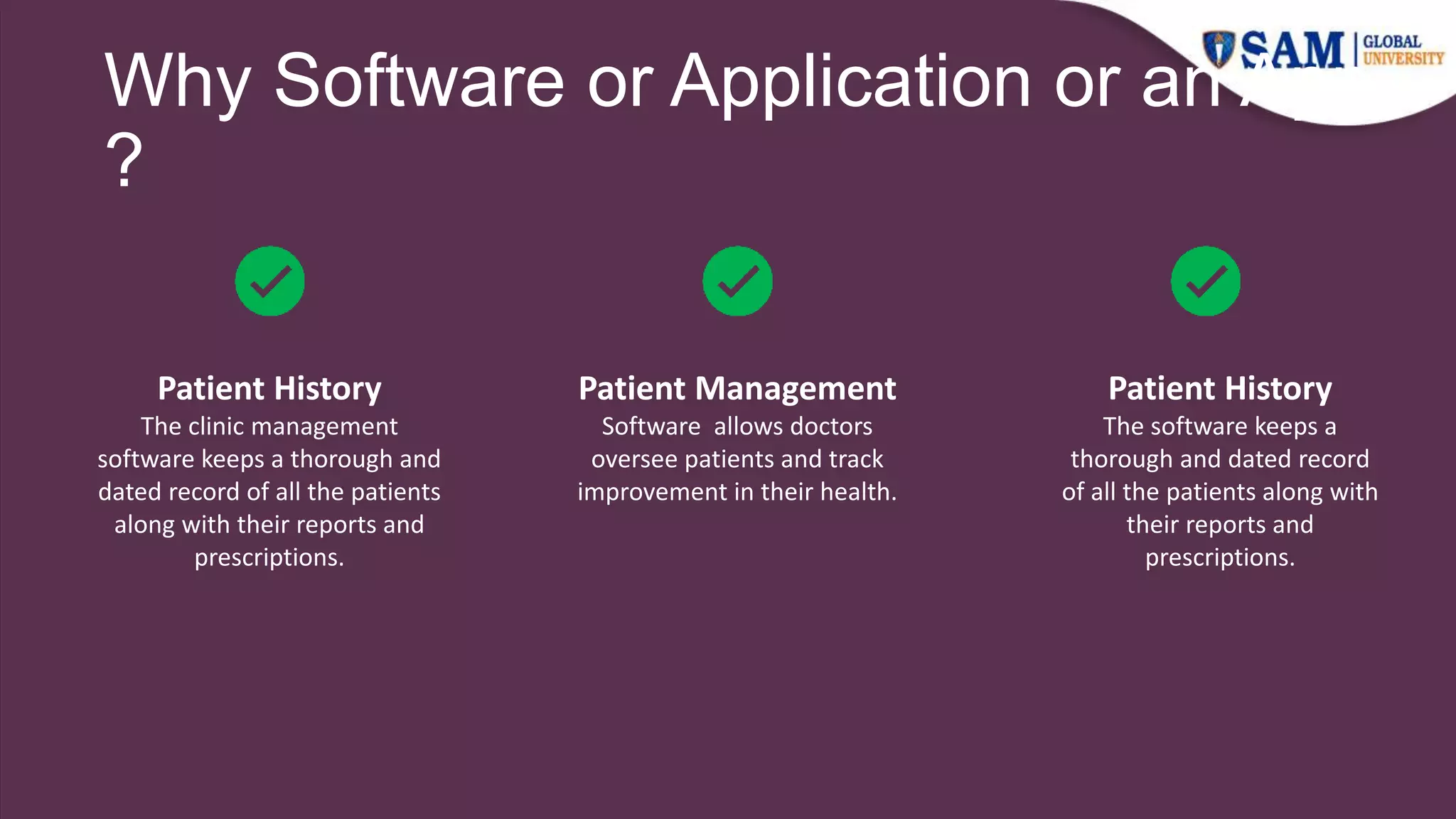 Why Software or Application or an App
?
Patient History
The clinic management
software keeps a thorough and
dated record of all the patients
along with their reports and
prescriptions.
Patient Management
Software allows doctors
oversee patients and track
improvement in their health.
Patient History
The software keeps a
thorough and dated record
of all the patients along with
their reports and
prescriptions.
 