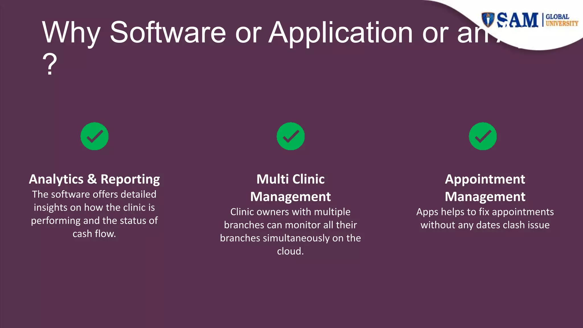 Why Software or Application or an App
?
Multi Clinic
Management
Clinic owners with multiple
branches can monitor all their
branches simultaneously on the
cloud.
Analytics & Reporting
The software offers detailed
insights on how the clinic is
performing and the status of
cash flow.
Appointment
Management
Apps helps to fix appointments
without any dates clash issue
 