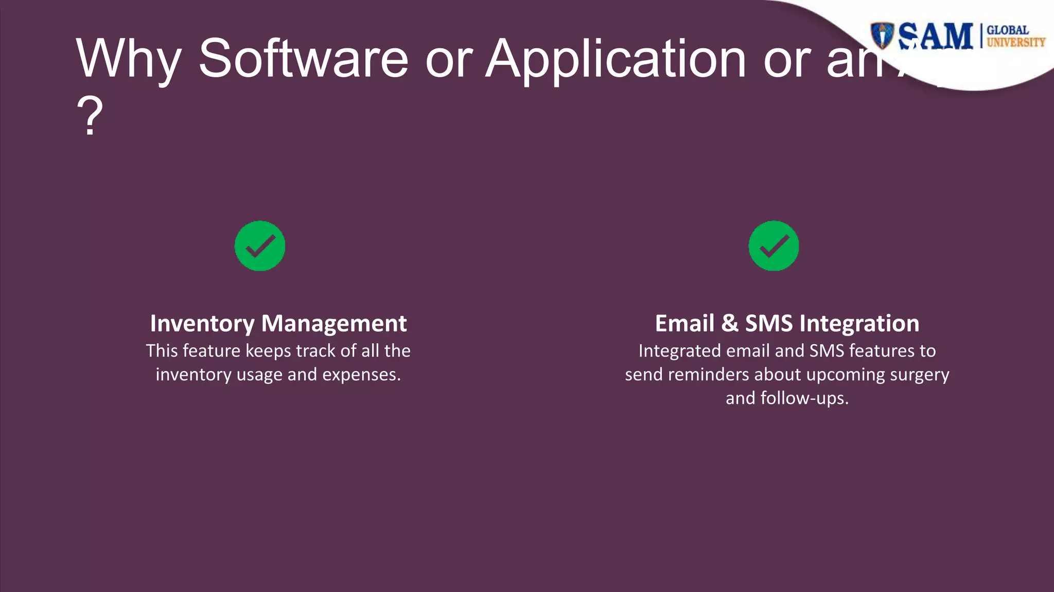 Why Software or Application or an App
?
Email & SMS Integration
Integrated email and SMS features to
send reminders about upcoming surgery
and follow-ups.
Inventory Management
This feature keeps track of all the
inventory usage and expenses.
 