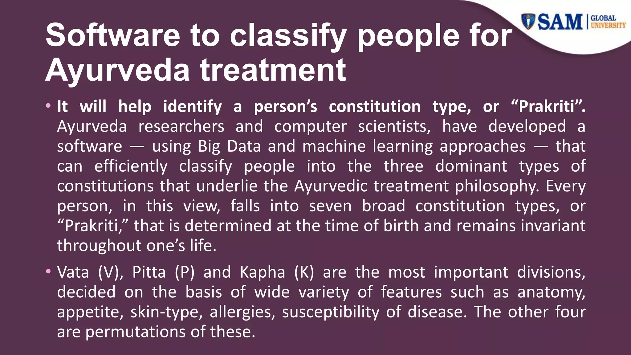 Software to classify people for
Ayurveda treatment
• It will help identify a person’s constitution type, or “Prakriti”.
Ayurveda researchers and computer scientists, have developed a
software — using Big Data and machine learning approaches — that
can efficiently classify people into the three dominant types of
constitutions that underlie the Ayurvedic treatment philosophy. Every
person, in this view, falls into seven broad constitution types, or
“Prakriti,” that is determined at the time of birth and remains invariant
throughout one’s life.
• Vata (V), Pitta (P) and Kapha (K) are the most important divisions,
decided on the basis of wide variety of features such as anatomy,
appetite, skin-type, allergies, susceptibility of disease. The other four
are permutations of these.
 