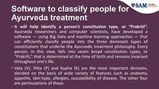 Software to classify people for
Ayurveda treatment
• It will help identify a person’s constitution type, or “Prakriti”.
Ayurveda researchers and computer scientists, have developed a
software — using Big Data and machine learning approaches — that
can efficiently classify people into the three dominant types of
constitutions that underlie the Ayurvedic treatment philosophy. Every
person, in this view, falls into seven broad constitution types, or
“Prakriti,” that is determined at the time of birth and remains invariant
throughout one’s life.
• Vata (V), Pitta (P) and Kapha (K) are the most important divisions,
decided on the basis of wide variety of features such as anatomy,
appetite, skin-type, allergies, susceptibility of disease. The other four
are permutations of these.
 