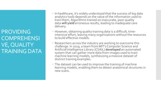 PROVIDING
COMPREHENSI
VE,QUALITY
TRAINING DATA
 In healthcare, it’s widely understood that the success of big data
analytics tools depends on the value of the information used to
train them. Algorithms trained on inaccurate, poor quality
data will yield erroneous results, leading to inadequate care
delivery.
 However, obtaining quality training data is a difficult, time-
intensive effort, leaving many organizations without the resources
to build effective models.
 Researchers across the industry are working to overcome this
challenge. In 2019, a team from MIT’s Computer Science and
Artificial Intelligence Library (CSAIL) developed an automated
system that can gather more data from images used to train
machine learning models, synthesizing a massive dataset of
distinct training examples.
 The dataset can be used to improve the training of machine
learning models, enabling them to detect anatomical structures in
new scans.
 