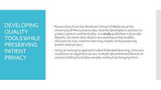 DEVELOPING
QUALITY
TOOLSWHILE
PRESERVING
PATIENT
PRIVACY
 Researchers from the Perelman School of Medicine at the
University of Pennsylvania also recently developed a solution to
protect patient confidentiality. In a study published in Scientific
Reports, the team described a new technique that enables
clinicians to train machine learning models while preserving
patient data privacy.
 Using an emerging approach called federated learning, clinicians
could train an algorithm across multiple decentralized devices or
servers holding local data samples without exchanging them.
 
