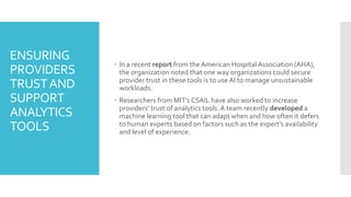 ENSURING
PROVIDERS
TRUSTAND
SUPPORT
ANALYTICS
TOOLS
 In a recent report from the American HospitalAssociation (AHA),
the organization noted that one way organizations could secure
provider trust in these tools is to use AI to manage unsustainable
workloads.
 Researchers from MIT’s CSAIL have also worked to increase
providers’ trust of analytics tools.A team recently developed a
machine learning tool that can adapt when and how often it defers
to human experts based on factors such as the expert’s availability
and level of experience.
 