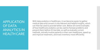 APPLICATION
OF DATA
ANALYTICS IN
HEALTHCARE
With data analytics in healthcare, it can become easier to gather
medical data and convert it into relevant and helpful insights, which
can then be used to provide better care. Below are some examples
of how healthcare analytics can be used to foresee problems and
prevent them before it’s too late, as well as evaluate current
methods, actively involve patients in their own healthcare, speed up
and improve treatment, and track inventory more efficiently.
 