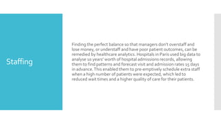 Staffing
Finding the perfect balance so that managers don’t overstaff and
lose money, or understaff and have poor patient outcomes, can be
remedied by healthcare analytics. Hospitals in Paris used big data to
analyse 10 years' worth of hospital admissions records, allowing
them to find patterns and forecast visit and admission rates 15 days
in advance.This enabled them to pre-emptively schedule extra staff
when a high number of patients were expected, which led to
reduced wait times and a higher quality of care for their patients.
 