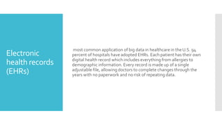 Electronic
health records
(EHRs)
most common application of big data in healthcare in the U.S. 94
percent of hospitals have adopted EHRs. Each patient has their own
digital health record which includes everything from allergies to
demographic information. Every record is made up of a single
adjustable file, allowing doctors to complete changes through the
years with no paperwork and no risk of repeating data.
 