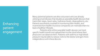 Enhancing
patient
engagement
Many potential patients are also consumers who are already
utilizing smart devices that double as wearable health devices that
track their steps, heart rates, hydration levels, sleep patterns, etc.
Patients are directly involved in monitoring their health, and
incentives from health insurance companies can motivate them to
lead a healthier lifestyle.
Patients who utilize wearable health devices can track
specific health trends and upload them to the cloud where their
physicians can observe them. Patients with asthma or high blood
pressure may be able to reduce visits to the doctor and gain more
independence with these devices.
 