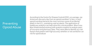 Preventing
OpioidAbuse
According to the Centre for Disease Control (CDC), on average, 130
Americans die every day from an opioid overdose. In fact, in 2017
opioid overdose became the most common cause of accidental
death in the U.S., overtaking road accidents.The application of
healthcare analytics can help solve this critical problem. Blue Cross
Blue Shield started working with analytics experts to analyse years
of insurance and pharmacy data.They were able to identify 742 risk
factors that predict with high accuracy whether or not someone is at
risk for opioid abuse
 