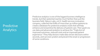 Predictive
Analytics
Predictive analytics is one of the biggest business intelligence
trends, but their potential reaches much farther than just the
business field. Optum Labs, a U.S. health services innovation
company, collected the EHRs of more than 30 million patients to
create a database for predictive analytics tools that will help
enhance and streamline the delivery of patient care.Their goal is to
use data and advanced analytics to achieve the "TripleAim of
improved outcomes, reduced costs and an improved patient
experience."They help doctors make data-driven decisions within
seconds, and can even predict and prevent the onset or progression
of some conditions.
 