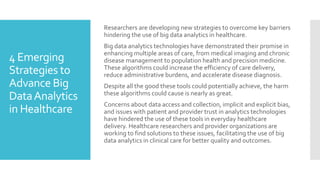 4 Emerging
Strategies to
Advance Big
DataAnalytics
in Healthcare
Researchers are developing new strategies to overcome key barriers
hindering the use of big data analytics in healthcare.
Big data analytics technologies have demonstrated their promise in
enhancing multiple areas of care, from medical imaging and chronic
disease management to population health and precision medicine.
These algorithms could increase the efficiency of care delivery,
reduce administrative burdens, and accelerate disease diagnosis.
Despite all the good these tools could potentially achieve, the harm
these algorithms could cause is nearly as great.
Concerns about data access and collection, implicit and explicit bias,
and issues with patient and provider trust in analytics technologies
have hindered the use of these tools in everyday healthcare
delivery. Healthcare researchers and provider organizations are
working to find solutions to these issues, facilitating the use of big
data analytics in clinical care for better quality and outcomes.
 