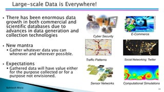 Bohitesh Misra 10
▪ There has been enormous data
growth in both commercial and
scientific databases due to
advances in data generation and
collection technologies
▪ New mantra
▪ Gather whatever data you can
whenever and wherever possible.
▪ Expectations
▪ Gathered data will have value either
for the purpose collected or for a
purpose not envisioned.
Computational Simulations
Social Networking: Twitter
Sensor Networks
Traffic Patterns
Cyber Security
E-Commerce
 