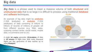 Bohitesh Misra
Big Data is a phrase used to mean a massive volume of both structured and
unstructured data that is so large it is difficult to process using traditional database
and software techniques.
An example of big data might be petabytes
(1,024 terabytes) or exabytes (1,024
petabytes) of data consisting of billions to
trillions of records of millions of people—all
from different sources (e.g. Web, sales,
customer contact center, social media, mobile
data, e-Commerce and so on).
A single Jet engine generates 10+terabytes of data
in 30 minutes of flight time. With many thousand
flights per day, generation of data reaches up to
many Petabytes.
 