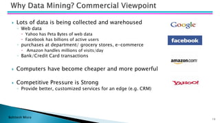 Bohitesh Misra 13
 Lots of data is being collected and warehoused
◦ Web data
 Yahoo has Peta Bytes of web data
 Facebook has billions of active users
◦ purchases at department/ grocery stores, e-commerce
 Amazon handles millions of visits/day
◦ Bank/Credit Card transactions
 Computers have become cheaper and more powerful
 Competitive Pressure is Strong
◦ Provide better, customized services for an edge (e.g. CRM)
 