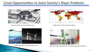 Bohitesh Misra 15
Improving health care and reducing costs
Finding alternative/ green energy sources
Predicting the impact of climate change
Reducing hunger and poverty by increasing agriculture production
 