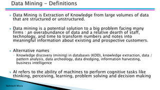 Bohitesh Misra
 Data Mining is Extraction of Knowledge from large volumes of data
that are structured or unstructured.
 Data mining is a potential solution to a big problem facing many
firms : an overabundance of data and a relative dearth of staff,
technology, and time to transform numbers and notes into
meaningful information about existing and prospective customers.
 Alternative names
◦ Knowledge discovery (mining) in databases (KDD), knowledge extraction, data /
pattern analysis, data archeology, data dredging, information harvesting,
business intelligence
 AI refers to the ability of machines to perform cognitive tasks like
thinking, perceiving, learning, problem solving and decision making
 