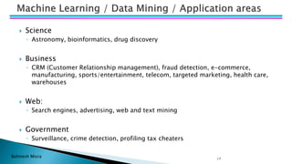 Bohitesh Misra 17
 Science
◦ Astronomy, bioinformatics, drug discovery
 Business
◦ CRM (Customer Relationship management), fraud detection, e-commerce,
manufacturing, sports/entertainment, telecom, targeted marketing, health care,
warehouses
 Web:
◦ Search engines, advertising, web and text mining
 Government
◦ Surveillance, crime detection, profiling tax cheaters
 