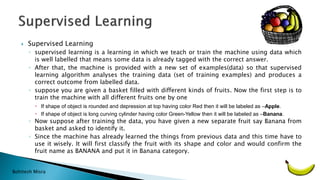 Bohitesh Misra
 Supervised Learning
◦ supervised learning is a learning in which we teach or train the machine using data which
is well labelled that means some data is already tagged with the correct answer.
◦ After that, the machine is provided with a new set of examples(data) so that supervised
learning algorithm analyses the training data (set of training examples) and produces a
correct outcome from labelled data.
◦ suppose you are given a basket filled with different kinds of fruits. Now the first step is to
train the machine with all different fruits one by one
 If shape of object is rounded and depression at top having color Red then it will be labeled as –Apple.
 If shape of object is long curving cylinder having color Green-Yellow then it will be labeled as –Banana.
◦ Now suppose after training the data, you have given a new separate fruit say Banana from
basket and asked to identify it.
◦ Since the machine has already learned the things from previous data and this time have to
use it wisely. It will first classify the fruit with its shape and color and would confirm the
fruit name as BANANA and put it in Banana category.
 
