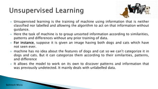 Bohitesh Misra
 Unsupervised learning is the training of machine using information that is neither
classified nor labelled and allowing the algorithm to act on that information without
guidance.
 Here the task of machine is to group unsorted information according to similarities,
patterns and differences without any prior training of data.
 For instance, suppose it is given an image having both dogs and cats which have
not seen ever.
 machine has no idea about the features of dogs and cat so we can’t categorize it in
dogs and cats. But it can categorize them according to their similarities, patterns,
and difference
 It allows the model to work on its own to discover patterns and information that
was previously undetected. It mainly deals with unlabelled data.
 