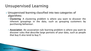Bohitesh Misra
 Unsupervised learning classified into two categories of
algorithms:
• Clustering: A clustering problem is where you want to discover the
inherent groupings in the data, such as grouping customers by
purchasing behaviour.
• Association: An association rule learning problem is where you want to
discover rules that describe large portions of your data, such as people
that buy X also tend to buy Y.
 