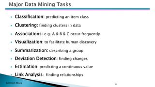 Bohitesh Misra 25
 Classification: predicting an item class
 Clustering: finding clusters in data
 Associations: e.g. A & B & C occur frequently
 Visualization: to facilitate human discovery
 Summarization: describing a group
 Deviation Detection: finding changes
 Estimation: predicting a continuous value
 Link Analysis: finding relationships
 