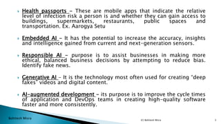 Bohitesh Misra
 Health passports - These are mobile apps that indicate the relative
level of infection risk a person is and whether they can gain access to
buildings, supermarkets, restaurants, public spaces and
transportation. Ex. Aarogya Setu
 Embedded AI - It has the potential to increase the accuracy, insights
and intelligence gained from current and next-generation sensors.
 Responsible AI - purpose is to assist businesses in making more
ethical, balanced business decisions by attempting to reduce bias.
Identify fake news.
 Generative AI - It is the technology most often used for creating “deep
fakes” videos and digital content.
 AI-augmented development - its purpose is to improve the cycle times
of application and DevOps teams in creating high-quality software
faster and more consistently.
(C) Bohitesh Misra 3
 