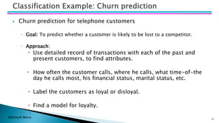 Bohitesh Misra
 Churn prediction for telephone customers
◦ Goal: To predict whether a customer is likely to be lost to a competitor.
◦ Approach:
 Use detailed record of transactions with each of the past and
present customers, to find attributes.
 How often the customer calls, where he calls, what time-of-the
day he calls most, his financial status, marital status, etc.
 Label the customers as loyal or disloyal.
 Find a model for loyalty.
31
 