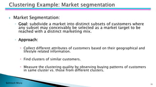 Bohitesh Misra
 Market Segmentation:
◦ Goal: subdivide a market into distinct subsets of customers where
any subset may conceivably be selected as a market target to be
reached with a distinct marketing mix.
◦ Approach:
 Collect different attributes of customers based on their geographical and
lifestyle related information.
 Find clusters of similar customers.
 Measure the clustering quality by observing buying patterns of customers
in same cluster vs. those from different clusters.
35
 
