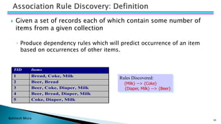Bohitesh Misra
 Given a set of records each of which contain some number of
items from a given collection
◦ Produce dependency rules which will predict occurrence of an item
based on occurrences of other items.
36
TID Items
1 Bread, Coke, Milk
2 Beer, Bread
3 Beer, Coke, Diaper, Milk
4 Beer, Bread, Diaper, Milk
5 Coke, Diaper, Milk
Rules Discovered:
{Milk} --> {Coke}
{Diaper, Milk} --> {Beer}
 