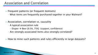 Bohitesh Misra
 Frequent patterns (or frequent itemsets)
◦ What items are frequently purchased together in your Walmart?
 Association, correlation vs. causality
◦ A typical association rule
 Diaper → Beer [0.5%, 75%] (support, confidence)
◦ Are strongly associated items also strongly correlated?
 How to mine such patterns and rules efficiently in large datasets?
37
 