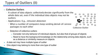Bohitesh Misra
43
 Collective Outliers
◦ A subset of data objects collectively deviate significantly from the
whole data set, even if the individual data objects may not be
outliers
◦ Applications: E.g., intrusion detection:
 When a number of computers keep sending denial-of-service
packages to each other Collective Outlier
◼ Detection of collective outliers
◼ Consider not only behavior of individual objects, but also that of groups of objects
◼ Need to have the background knowledge on the relationship among data objects, such
as a distance or similarity measure on objects.
◼ A data set may have multiple types of outlier
◼ One object may belong to more than one type of outlier
 