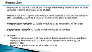 Bohitesh Misra
 Regression is the measure of the average relationship between two or more
variables in terms of original units of data.
 Predict a value of a given continuous valued variable based on the values of
other variables, assuming a linear or nonlinear model of dependency.
 Independent variable: variable which is used to predict of interest
 Dependent variable: variable which we want to predict
 Examples:
◦ Predicting sales amounts of new product based on advertising expenditure.
◦ Predicting wind velocities as a function of temperature, humidity, air
pressure, etc.
◦ Time series prediction of stock market indices.
 