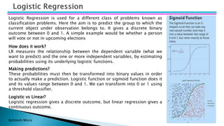 Bohitesh Misra
Logistic Regression is used for a different class of problems known as
classification problems. Here the aim is to predict the group to which the
current object under observation belongs to. It gives a discrete binary
outcome between 0 and 1. A simple example would be whether a person
will vote or not in upcoming elections
How does it work?
LR measures the relationship between the dependent variable (what we
want to predict) and the one or more independent variables, by estimating
probabilities using its underlying logistic functions.
Making predictions?
These probabilities must then be transformed into binary values in order
to actually make a prediction. Logistic function or sigmoid function does it
and its values range between 0 and 1. We can transform into 0 or 1 using
a threshold classifier.
Logistic vs Linear?
Logistic regression gives a discrete outcome, but linear regression gives a
continuous outcome.
 