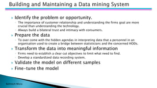 Bohitesh Misra
 Identify the problem or opportunity.
◦ The importance of customer relationship and understanding the firms goal are more
crucial than understanding the technology.
◦ Always build a bilateral trust and intimacy with consumers.
 Prepare the data
◦ To over come with the hidden agendas in interpreting data that a personnel in an
organisation used to create a bridge between statisticians and the concerned HODs.
 Transform the data into meaningful information
◦ Firms need to establish a clear cut objectives to limit what need to find.
◦ Develop a standardized data recording system.
 Validate the model on different samples
 Fine-tune the model
 
