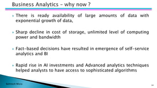 Bohitesh Misra
 There is ready availability of large amounts of data with
exponential growth of data,
 Sharp decline in cost of storage, unlimited level of computing
power and bandwidth
 Fact-based decisions have resulted in emergence of self-service
analytics and BI
 Rapid rise in AI investments and Advanced analytics techniques
helped analysts to have access to sophisticated algorithms
64
 