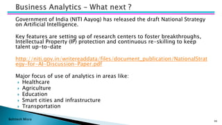 Bohitesh Misra
Government of India (NITI Aayog) has released the draft National Strategy
on Artificial Intelligence.
Key features are setting up of research centers to foster breakthroughs,
Intellectual Property (IP) protection and continuous re-skilling to keep
talent up-to-date
http://niti.gov.in/writereaddata/files/document_publication/NationalStrat
egy-for-AI-Discussion-Paper.pdf
Major focus of use of analytics in areas like:
 Healthcare
 Agriculture
 Education
 Smart cities and infrastructure
 Transportation
66
 