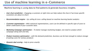 Bohitesh Misra
Machine learning is using data to find patterns & generate business insights.
 User churn prediction - Engaging a customer at right time can help reduce the churn if we know specific
customers are about to churn
 Recommendation engine - Up-selling & cross-selling based on machine learning basket analytics
 Customer segmentation - With statistical segmentations, users can be defined in specific type of users to
better understand of your customer base.
 Marketing Campaign optimisation - To better manage marketing budget, one need to analyse which
campaign doing well and why.
 Product inventory optimisation - with the demand prediction, business can be lean enough to reduce storage
& waiting costs for various products
 Dynamic deal scoring – help to price smartly
68
 