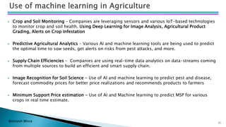 Bohitesh Misra
 Crop and Soil Monitoring – Companies are leveraging sensors and various IoT-based technologies
to monitor crop and soil health. Using Deep Learning for Image Analysis, Agricultural Product
Grading, Alerts on Crop Infestation
 Predictive Agricultural Analytics – Various AI and machine learning tools are being used to predict
the optimal time to sow seeds, get alerts on risks from pest attacks, and more.
 Supply Chain Efficiencies – Companies are using real-time data analytics on data-streams coming
from multiple sources to build an efficient and smart supply chain.
 Image Recognition for Soil Science - Use of AI and machine learning to predict pest and disease,
forecast commodity prices for better price realizations and recommends products to farmers
 Minimum Support Price estimation - Use of AI and Machine learning to predict MSP for various
crops in real time estimate.
71
 