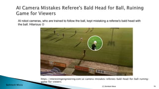 Bohitesh Misra
https://interestingengineering.com/ai-camera-mistakes-referees-bald-head-for-ball-ruining-
game-for-viewers
AI robot cameras, who are trained to follow the ball, kept mistaking a referee's bald head with
the ball. Hilarious ☺
(C) Bohitesh Misra 78
 
