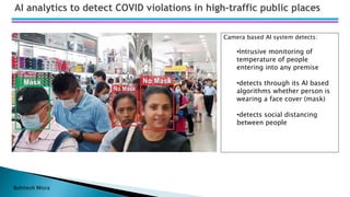 Bohitesh Misra
AI analytics to detect COVID violations in high-traffic public places
Camera based AI system detects:
•Intrusive monitoring of
temperature of people
entering into any premise
•detects through its AI based
algorithms whether person is
wearing a face cover (mask)
•detects social distancing
between people
 