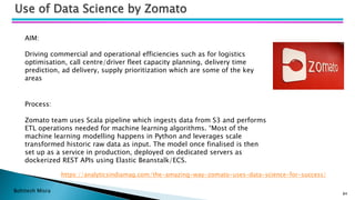Bohitesh Misra
Use of Data Science by Zomato
https://analyticsindiamag.com/the-amazing-way-zomato-uses-data-science-for-success/
AIM:
Driving commercial and operational efficiencies such as for logistics
optimisation, call centre/driver fleet capacity planning, delivery time
prediction, ad delivery, supply prioritization which are some of the key
areas
Process:
Zomato team uses Scala pipeline which ingests data from S3 and performs
ETL operations needed for machine learning algorithms. “Most of the
machine learning modelling happens in Python and leverages scale
transformed historic raw data as input. The model once finalised is then
set up as a service in production, deployed on dedicated servers as
dockerized REST APIs using Elastic Beanstalk/ECS.
84
 