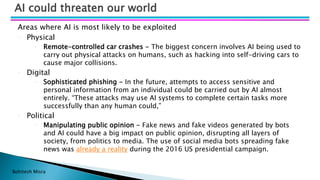 Bohitesh Misra
Areas where AI is most likely to be exploited
• Physical
• Remote-controlled car crashes - The biggest concern involves AI being used to
carry out physical attacks on humans, such as hacking into self-driving cars to
cause major collisions.
• Digital
• Sophisticated phishing - In the future, attempts to access sensitive and
personal information from an individual could be carried out by AI almost
entirely. “These attacks may use AI systems to complete certain tasks more
successfully than any human could,”
• Political
• Manipulating public opinion - Fake news and fake videos generated by bots
and AI could have a big impact on public opinion, disrupting all layers of
society, from politics to media. The use of social media bots spreading fake
news was already a reality during the 2016 US presidential campaign.
AI could threaten our world
 