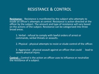 RESISTANCE & CONTROL 
Resistance - Resistance is manifested by the subject who attempts to evade an officer's attempts at control. Resistance is action directed at the officer by the subject. The amount and type of resistance will vary based on the actions of the subject. Resistance can be categorized into three broad areas. 
1. Verbal - refusal to comply with lawful orders of arrest or commands, verbal threats or assaults. 
2. Physical - physical attempts to resist or elude control of the officer. 
3. Aggressive - physical assault against an officer that could lead to severe physical injury . Control - Control is the action an officer uses to influence or neutralize the resistance of a subject.  