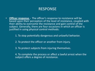 RESPONSE 
•Officer response - The officer's response to resistance will be based upon their perception of the level of resistance, coupled with their ability to overcome the resistance and gain control of the subject. Generally, there are four occasions in which an officer is justified in using physical control methods: 
1. To stop potentially dangerous and unlawful behavior. 
2. To protect the officer or another from injury. 
3. To protect subjects from injuring themselves. 
4. To complete the process or affect a lawful arrest when the subject offers a degree of resistance.  