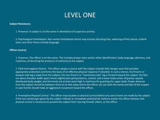 LEVEL ONE 
Subject Resistance: 
1. Presence: A subject is on the scene in attendance of suspicious activity. 
2. Psychological Intimidation: Non-verbal intimidation tactics may include clenching fists, widening of foot stance, a blank stare, and other forms of body language. 
Officer Control: 
1. Presence: The officer is on the scene. This includes proper voice and/or other identification, body language, alertness, and readiness; all denoting the presence of authority to the subject. 
2. Field Interrogation Stance - The officer adopts a stance with the subject outside their danger zone that provides appropriate protection and forms the basis of an effective physical response if attacked. In such a stance, the firearm or weapon side leg is away from the subject; the non-firearm or "reactionary side" leg is forward toward the subject; the feet are about shoulder width apart; knees slightly bent giving balance, control, and a lower body center of gravity; equally distributed body weight; and the hands are at least waist high in readiness for guarding the upper body. Proper distance from the subject should be between three to six feet away where the officer can see both the hands and feet of the suspect in case he/she should make an aggressive movement toward the officer. 
3. Preemptive Physical Control - The officer may escalate to physical control before any overt moves are made by the subject if the non-verbal signs given by the subject indicate an immediate potential for violence and/or the officer believes that physical control is necessary to prevent the subject from injuring himself, others, or the officer.  