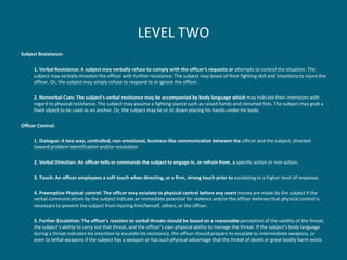 LEVEL TWO 
Subject Resistance: 
1. Verbal Resistance: A subject may verbally refuse to comply with the officer's requests or attempts to control the situation. The subject may verbally threaten the officer with further resistance. The subject may boast of their fighting skill and intentions to injure the officer. Or, the subject may simply refuse to respond to or ignore the officer. 
2. Nonverbal Cues: The subject's verbal resistance may be accompanied by body language which may indicate their intentions with regard to physical resistance. The subject may assume a fighting stance such as raised hands and clenched fists. The subject may grab a fixed object to be used as an anchor. Or, the subject may lie or sit down placing his hands under his body. 
Officer Control: 
1. Dialogue: A two way, controlled, non-emotional, business-like communication between the officer and the subject, directed toward problem identification and/or resolution. 
2. Verbal Direction: An officer tells or commands the subject to engage in, or refrain from, a specific action or non-action. 
3. Touch: An officer employees a soft touch when directing, or a firm, strong touch prior to escalating to a higher level of response. 
4. Preemptive Physical control: The officer may escalate to physical control before any overt moves are made by the subject if the verbal communications by the subject indicate an immediate potential for violence and/or the officer believes that physical control is necessary to prevent the subject from injuring him/herself, others, or the officer. 
5. Further Escalation: The officer's reaction to verbal threats should be based on a reasonable perception of the validity of the threat, the subject's ability to carry out that threat, and the officer's own physical ability to manage the threat. If the subject's body language during a threat indicates his intention to escalate his resistance, the officer should prepare to escalate to intermediate weapons, or even to lethal weapons if the subject has a weapon or has such physical advantage that the threat of death or great bodily harm exists  