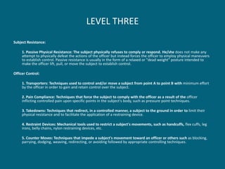 LEVEL THREE 
Subject Resistance: 
1. Passive Physical Resistance: The subject physically refuses to comply or respond. He/she does not make any attempt to physically defeat the actions of the officer but instead forces the officer to employ physical maneuvers to establish control. Passive resistance is usually in the form of a relaxed or "dead weight" posture intended to make the officer lift, pull, or move the subject to establish control. 
Officer Control: 
1. Transporters: Techniques used to control and/or move a subject from point A to point B with minimum effort by the officer in order to gain and retain control over the subject. 
2. Pain Compliance: Techniques that force the subject to comply with the officer as a result of the officer inflicting controlled pain upon specific points in the subject's body, such as pressure point techniques. 
3. Takedowns: Techniques that redirect, in a controlled manner, a subject to the ground in order to limit their physical resistance and to facilitate the application of a restraining device. 
4. Restraint Devices: Mechanical tools used to restrict a subject's movements, such as handcuffs, flex cuffs, leg irons, belly chains, nylon restraining devices, etc. 
5. Counter Moves: Techniques that impede a subject's movement toward an officer or others such as blocking, parrying, dodging, weaving, redirecting, or avoiding followed by appropriate controlling techniques.  
