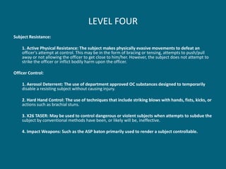 LEVEL FOUR 
Subject Resistance: 
1. Active Physical Resistance: The subject makes physically evasive movements to defeat an officer's attempt at control. This may be in the form of bracing or tensing, attempts to push/pull away or not allowing the officer to get close to him/her. However, the subject does not attempt to strike the officer or inflict bodily harm upon the officer. 
Officer Control: 
1. Aerosol Deterrent: The use of department approved OC substances designed to temporarily disable a resisting subject without causing injury. 
2. Hard Hand Control: The use of techniques that include striking blows with hands, fists, kicks, or actions such as brachial stuns. 
3. X26 TASER: May be used to control dangerous or violent subjects when attempts to subdue the subject by conventional methods have been, or likely will be, ineffective. 
4. Impact Weapons: Such as the ASP baton primarily used to render a subject controllable.  