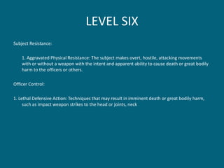 LEVEL SIX 
Subject Resistance: 
1. Aggravated Physical Resistance: The subject makes overt, hostile, attacking movements with or without a weapon with the intent and apparent ability to cause death or great bodily harm to the officers or others. 
Officer Control: 
1. Lethal Defensive Action: Techniques that may result in imminent death or great bodily harm, such as impact weapon strikes to the head or joints, neck  