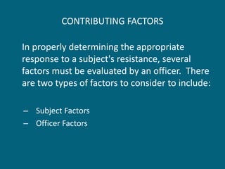 CONTRIBUTING FACTORS 
In properly determining the appropriate response to a subject's resistance, several factors must be evaluated by an officer. There are two types of factors to consider to include: 
–Subject Factors 
–Officer Factors  